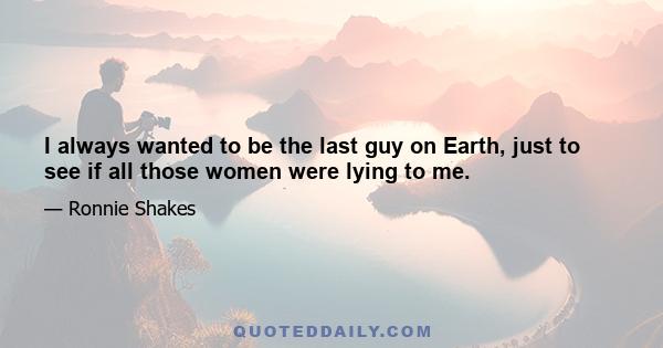 I always wanted to be the last guy on Earth, just to see if all those women were lying to me.