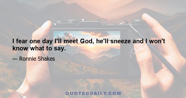 I fear one day I'll meet God, he'll sneeze and I won't know what to say.