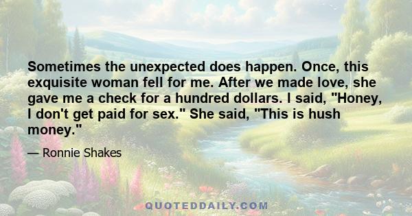 Sometimes the unexpected does happen. Once, this exquisite woman fell for me. After we made love, she gave me a check for a hundred dollars. I said, Honey, I don't get paid for sex. She said, This is hush money.