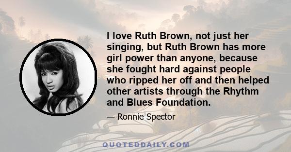 I love Ruth Brown, not just her singing, but Ruth Brown has more girl power than anyone, because she fought hard against people who ripped her off and then helped other artists through the Rhythm and Blues Foundation.