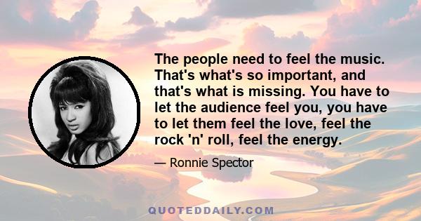 The people need to feel the music. That's what's so important, and that's what is missing. You have to let the audience feel you, you have to let them feel the love, feel the rock 'n' roll, feel the energy.