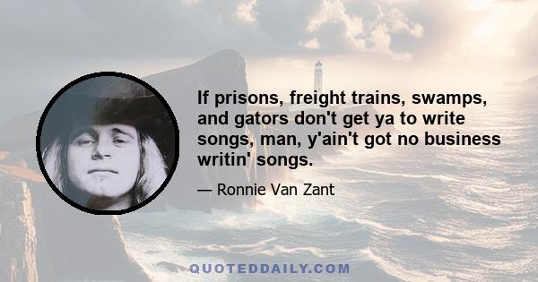 If prisons, freight trains, swamps, and gators don't get ya to write songs, man, y'ain't got no business writin' songs.