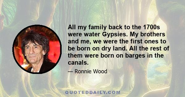 All my family back to the 1700s were water Gypsies. My brothers and me, we were the first ones to be born on dry land. All the rest of them were born on barges in the canals.