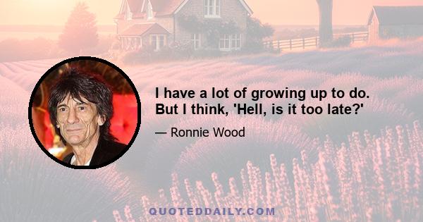 I have a lot of growing up to do. But I think, 'Hell, is it too late?'