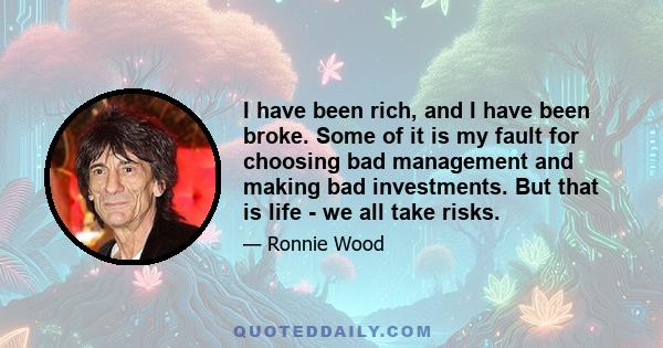 I have been rich, and I have been broke. Some of it is my fault for choosing bad management and making bad investments. But that is life - we all take risks.