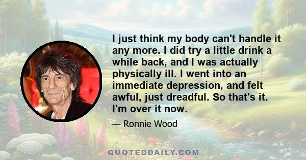 I just think my body can't handle it any more. I did try a little drink a while back, and I was actually physically ill. I went into an immediate depression, and felt awful, just dreadful. So that's it. I'm over it now.