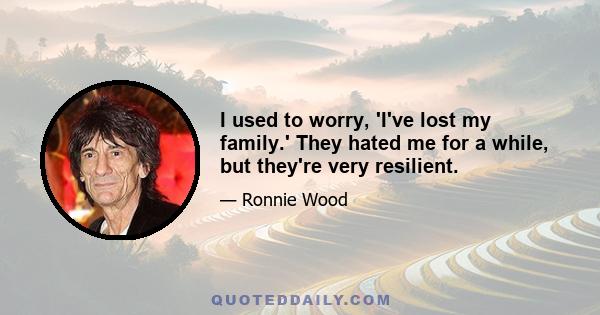 I used to worry, 'I've lost my family.' They hated me for a while, but they're very resilient.