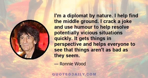 I'm a diplomat by nature. I help find the middle ground. I crack a joke and use humour to help resolve potentially vicious situations quickly. It gets things in perspective and helps everyone to see that things aren't