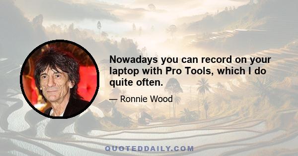 Nowadays you can record on your laptop with Pro Tools, which I do quite often.