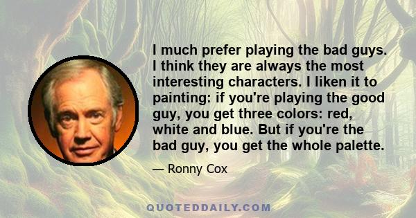 I much prefer playing the bad guys. I think they are always the most interesting characters. I liken it to painting: if you're playing the good guy, you get three colors: red, white and blue. But if you're the bad guy,