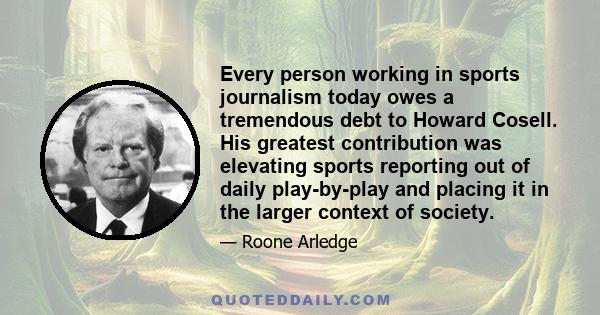 Every person working in sports journalism today owes a tremendous debt to Howard Cosell. His greatest contribution was elevating sports reporting out of daily play-by-play and placing it in the larger context of society.