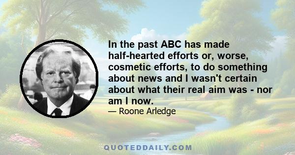 In the past ABC has made half-hearted efforts or, worse, cosmetic efforts, to do something about news and I wasn't certain about what their real aim was - nor am I now.