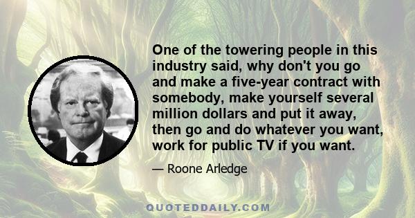 One of the towering people in this industry said, why don't you go and make a five-year contract with somebody, make yourself several million dollars and put it away, then go and do whatever you want, work for public TV 