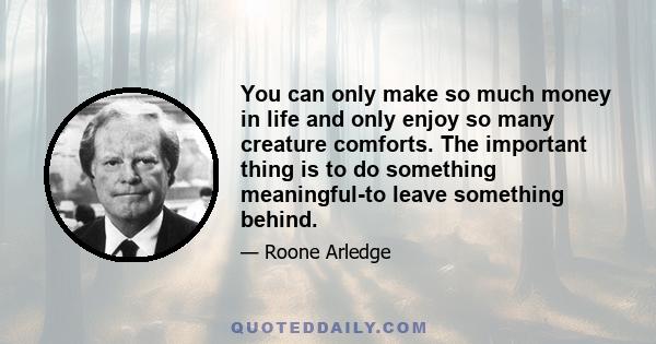 You can only make so much money in life and only enjoy so many creature comforts. The important thing is to do something meaningful-to leave something behind.