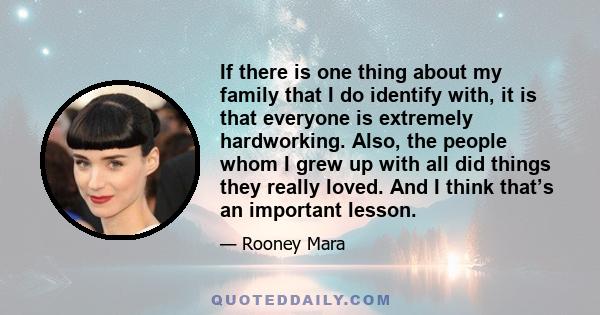 If there is one thing about my family that I do identify with, it is that everyone is extremely hardworking. Also, the people whom I grew up with all did things they really loved. And I think that’s an important lesson.