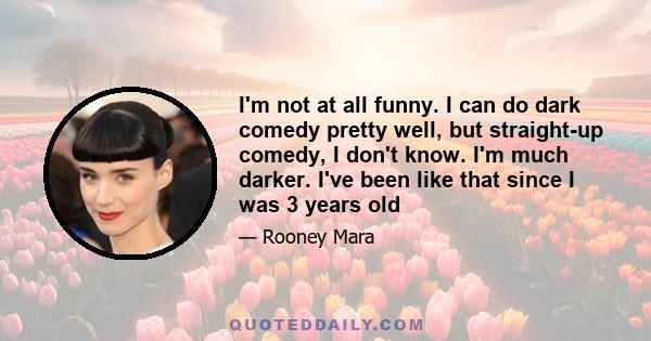 I'm not at all funny. I can do dark comedy pretty well, but straight-up comedy, I don't know. I'm much darker. I've been like that since I was 3 years old