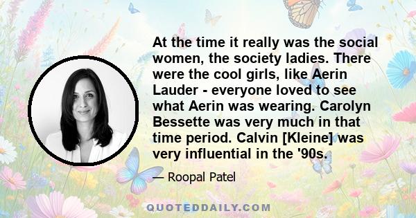 At the time it really was the social women, the society ladies. There were the cool girls, like Aerin Lauder - everyone loved to see what Aerin was wearing. Carolyn Bessette was very much in that time period. Calvin