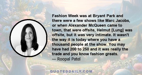 Fashion Week was at Bryant Park and there were a few shows like Marc Jacobs, or when Alexander McQueen came to town, that were offsite, Helmut [Lung] was offsite, but it was very intimate. It wasn't the way it is today