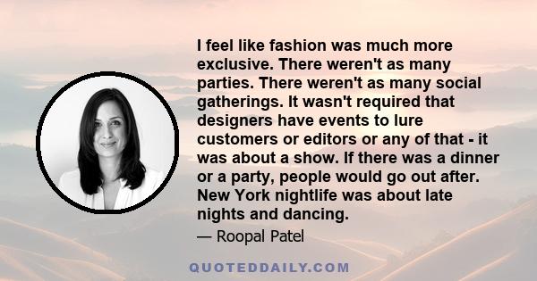 I feel like fashion was much more exclusive. There weren't as many parties. There weren't as many social gatherings. It wasn't required that designers have events to lure customers or editors or any of that - it was