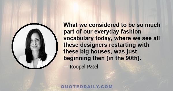 What we considered to be so much part of our everyday fashion vocabulary today, where we see all these designers restarting with these big houses, was just beginning then [in the 90th].