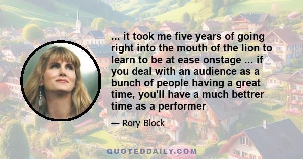 ... it took me five years of going right into the mouth of the lion to learn to be at ease onstage ... if you deal with an audience as a bunch of people having a great time, you'll have a much bettrer time as a performer