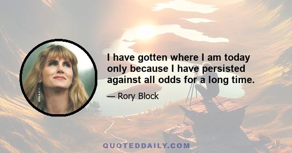 I have gotten where I am today only because I have persisted against all odds for a long time.