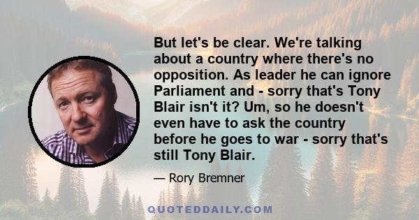 But let's be clear. We're talking about a country where there's no opposition. As leader he can ignore Parliament and - sorry that's Tony Blair isn't it? Um, so he doesn't even have to ask the country before he goes to