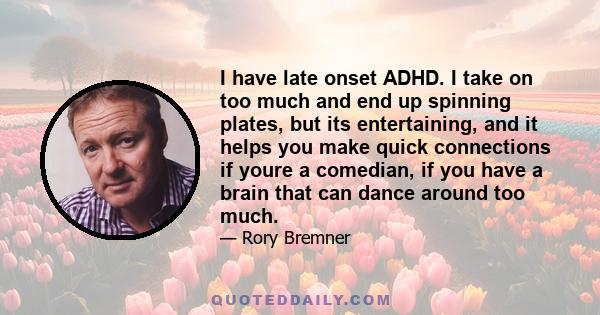 I have late onset ADHD. I take on too much and end up spinning plates, but its entertaining, and it helps you make quick connections if youre a comedian, if you have a brain that can dance around too much.