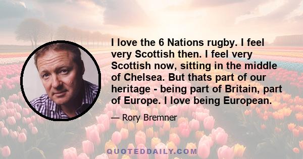 I love the 6 Nations rugby. I feel very Scottish then. I feel very Scottish now, sitting in the middle of Chelsea. But thats part of our heritage - being part of Britain, part of Europe. I love being European.