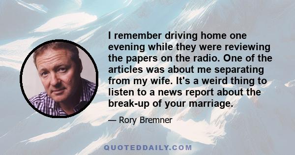 I remember driving home one evening while they were reviewing the papers on the radio. One of the articles was about me separating from my wife. It's a weird thing to listen to a news report about the break-up of your