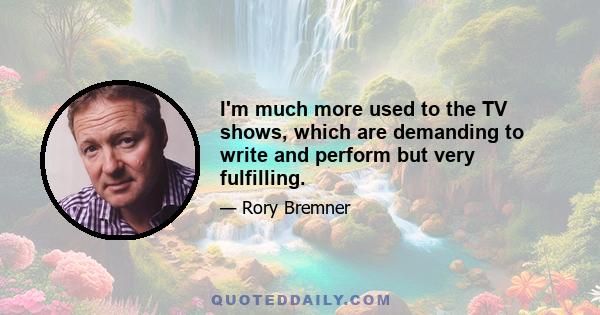 I'm much more used to the TV shows, which are demanding to write and perform but very fulfilling.