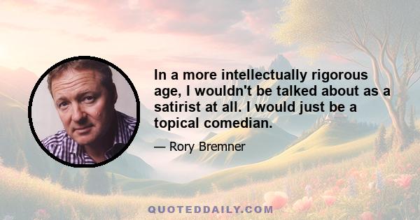 In a more intellectually rigorous age, I wouldn't be talked about as a satirist at all. I would just be a topical comedian.