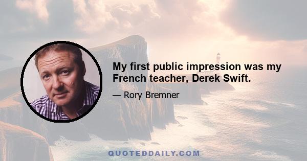 My first public impression was my French teacher, Derek Swift.