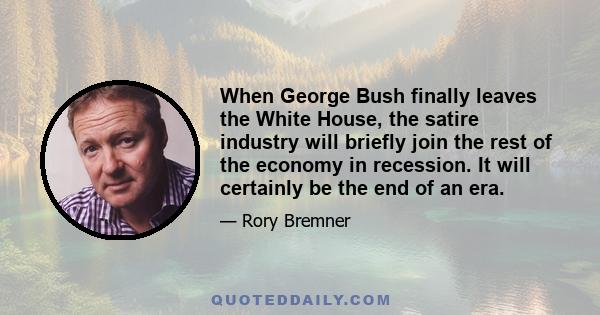 When George Bush finally leaves the White House, the satire industry will briefly join the rest of the economy in recession. It will certainly be the end of an era.