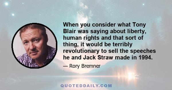 When you consider what Tony Blair was saying about liberty, human rights and that sort of thing, it would be terribly revolutionary to sell the speeches he and Jack Straw made in 1994.