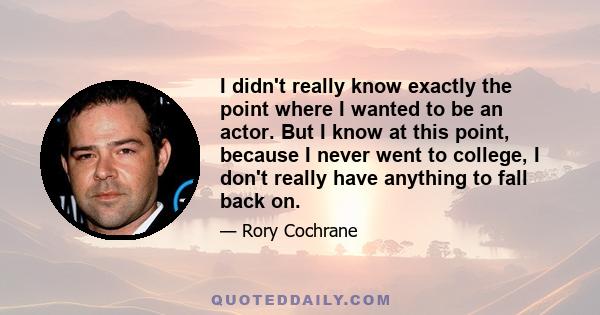 I didn't really know exactly the point where I wanted to be an actor. But I know at this point, because I never went to college, I don't really have anything to fall back on.