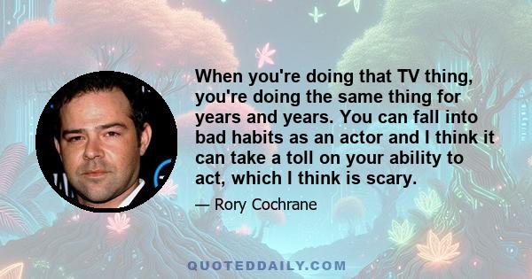 When you're doing that TV thing, you're doing the same thing for years and years. You can fall into bad habits as an actor and I think it can take a toll on your ability to act, which I think is scary.