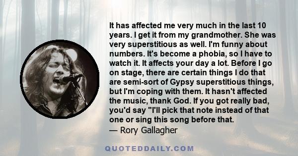 It has affected me very much in the last 10 years. I get it from my grandmother. She was very superstitious as well. I'm funny about numbers. It's become a phobia, so I have to watch it. It affects your day a lot.