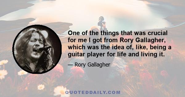 One of the things that was crucial for me I got from Rory Gallagher, which was the idea of, like, being a guitar player for life and living it.