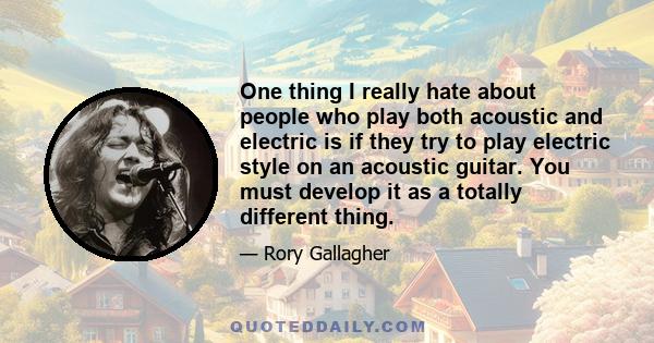 One thing I really hate about people who play both acoustic and electric is if they try to play electric style on an acoustic guitar. You must develop it as a totally different thing.