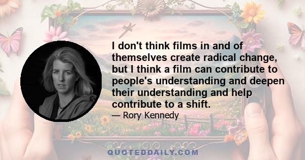 I don't think films in and of themselves create radical change, but I think a film can contribute to people's understanding and deepen their understanding and help contribute to a shift.