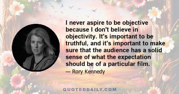 I never aspire to be objective because I don't believe in objectivity. It's important to be truthful, and it's important to make sure that the audience has a solid sense of what the expectation should be of a particular 