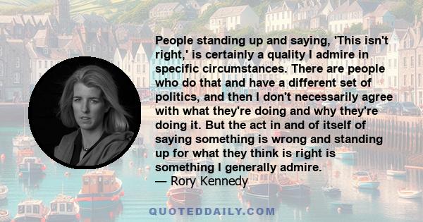 People standing up and saying, 'This isn't right,' is certainly a quality I admire in specific circumstances. There are people who do that and have a different set of politics, and then I don't necessarily agree with