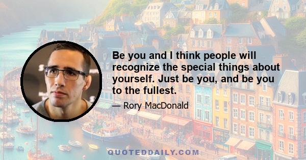 Be you and I think people will recognize the special things about yourself. Just be you, and be you to the fullest.