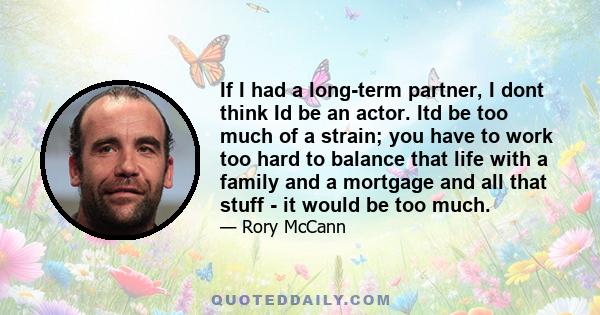 If I had a long-term partner, I dont think Id be an actor. Itd be too much of a strain; you have to work too hard to balance that life with a family and a mortgage and all that stuff - it would be too much.