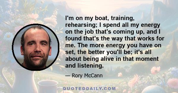 I'm on my boat, training, rehearsing; I spend all my energy on the job that's coming up, and I found that's the way that works for me. The more energy you have on set, the better you'll be; it's all about being alive in 