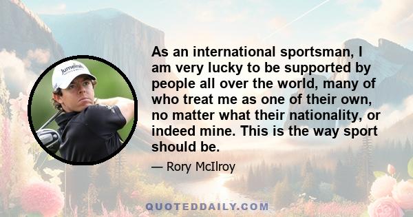 As an international sportsman, I am very lucky to be supported by people all over the world, many of who treat me as one of their own, no matter what their nationality, or indeed mine. This is the way sport should be.