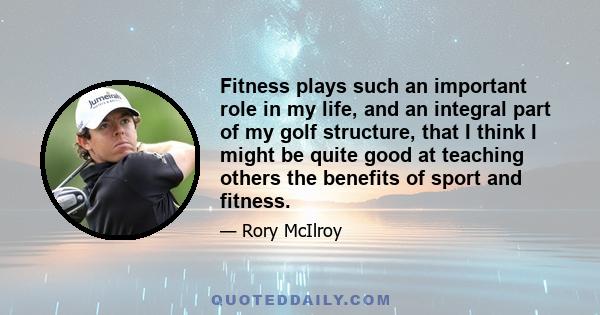 Fitness plays such an important role in my life, and an integral part of my golf structure, that I think I might be quite good at teaching others the benefits of sport and fitness.