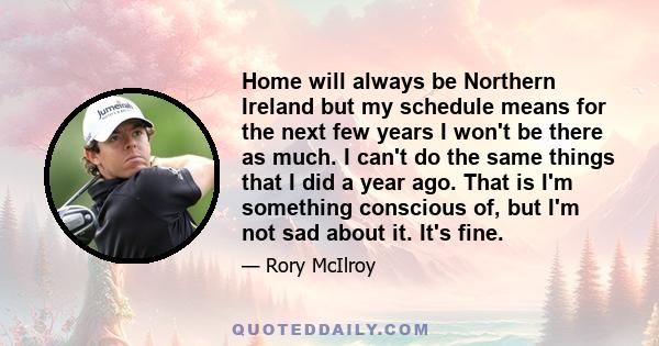 Home will always be Northern Ireland but my schedule means for the next few years I won't be there as much. I can't do the same things that I did a year ago. That is I'm something conscious of, but I'm not sad about it. 