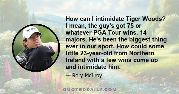 How can I intimidate Tiger Woods? I mean, the guy's got 75 or whatever PGA Tour wins, 14 majors. He's been the biggest thing ever in our sport. How could some little 23-year-old from Northern Ireland with a few wins